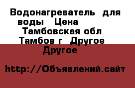 Водонагреватель  для воды › Цена ­ 7 000 - Тамбовская обл., Тамбов г. Другое » Другое   